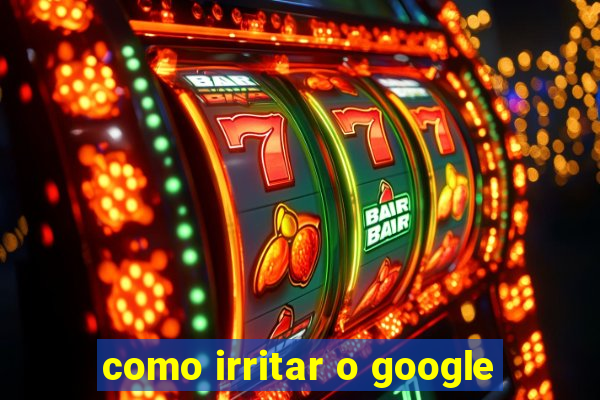 como irritar o google